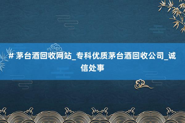 # 茅台酒回收网站_专科优质茅台酒回收公司_诚信处事