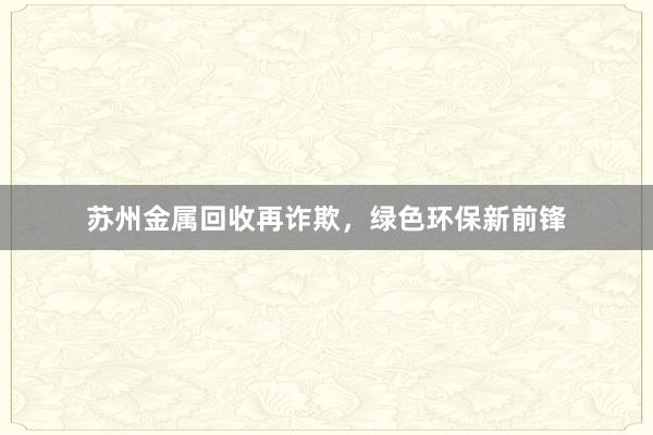 苏州金属回收再诈欺，绿色环保新前锋