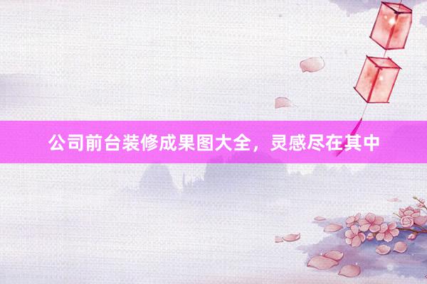 公司前台装修成果图大全，灵感尽在其中
