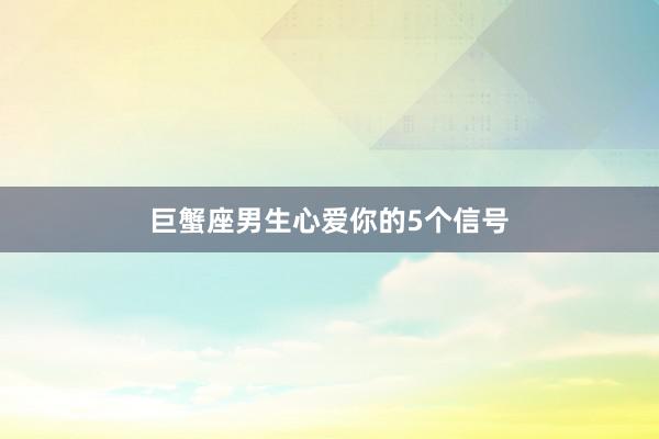 巨蟹座男生心爱你的5个信号