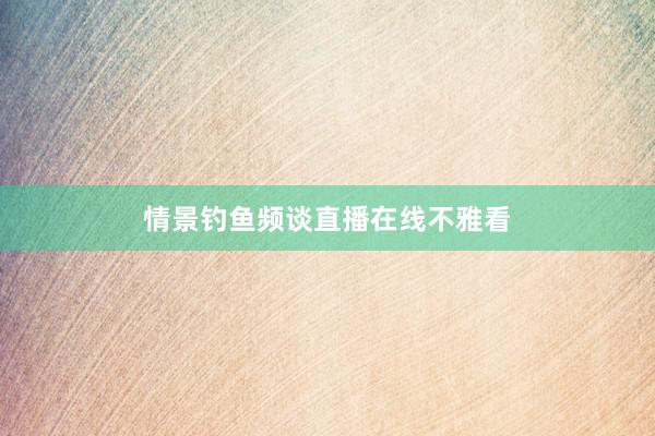 情景钓鱼频谈直播在线不雅看